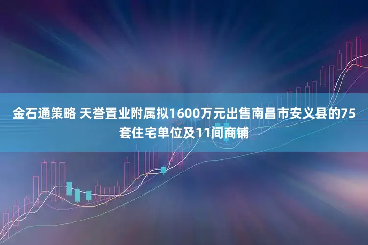 金石通策略 天誉置业附属拟1600万元出售南昌市安义县的75套住宅单位及11间商铺