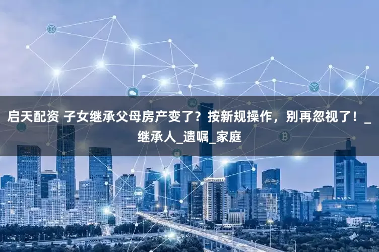 启天配资 子女继承父母房产变了？按新规操作，别再忽视了！_继承人_遗嘱_家庭