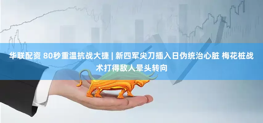 华联配资 80秒重温抗战大捷 | 新四军尖刀插入日伪统治心脏 梅花桩战术打得敌人晕头转向