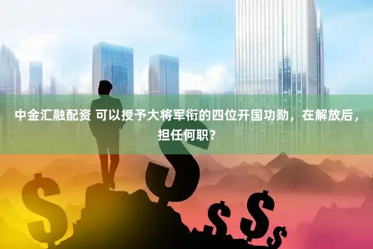 中金汇融配资 可以授予大将军衔的四位开国功勋，在解放后，担任何职？
