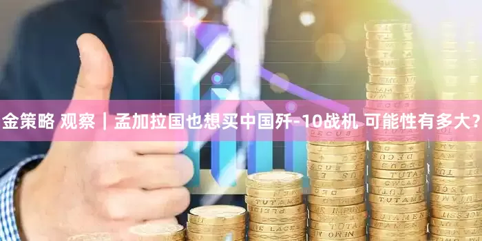 金策略 观察｜孟加拉国也想买中国歼-10战机 可能性有多大？