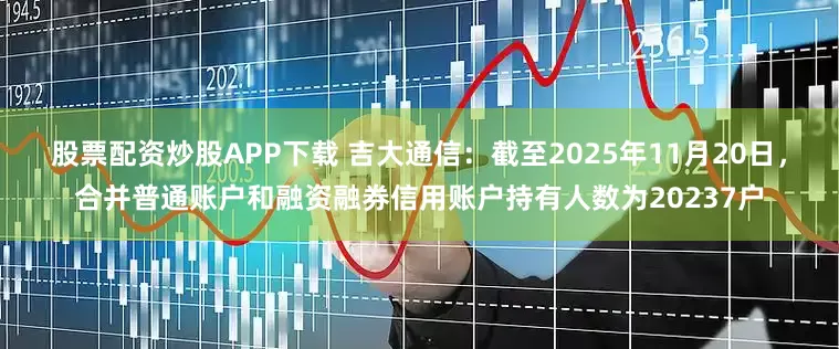 股票配资炒股APP下载 吉大通信：截至2025年11月20日，合并普通账户和融资融券信用账户持有人数为20237户