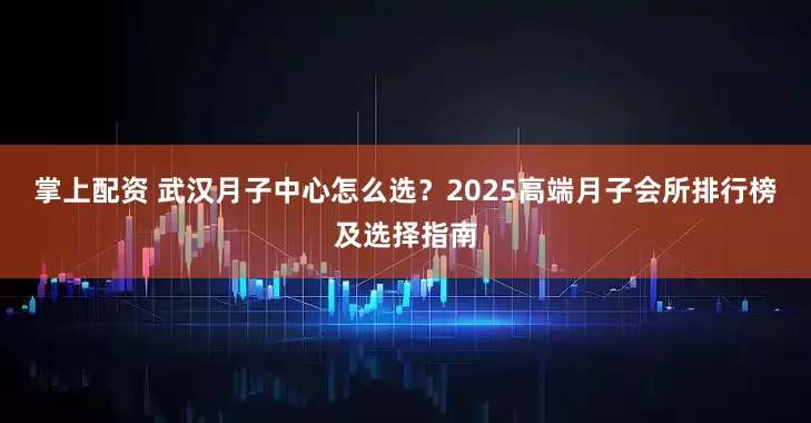 掌上配资 武汉月子中心怎么选？2025高端月子会所排行榜及选择指南