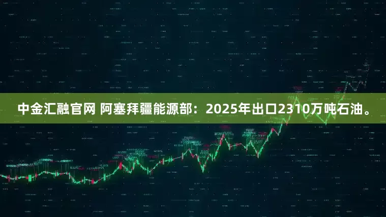 中金汇融官网 阿塞拜疆能源部：2025年出口2310万吨石油。