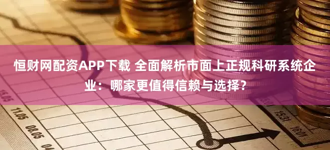 恒财网配资APP下载 全面解析市面上正规科研系统企业：哪家更值得信赖与选择？