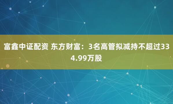 富鑫中证配资 东方财富：3名高管拟减持不超过334.99万股